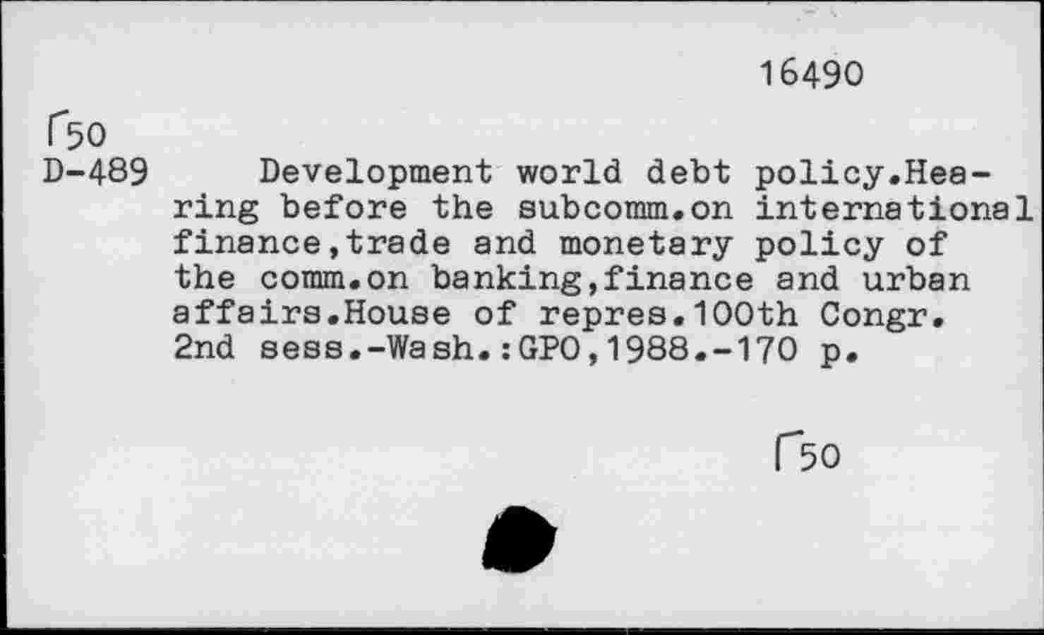 ﻿16490
ßo
D-489 Development world debt policy.Hearing before the subcomm.on international finance»trade and monetary policy of the comm.on banking,finance and urban affairs.House of repres.100th Congr. 2nd sess.-Wash.:GPO,1988.-170 p.
ßo